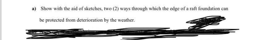 a) Show with the aid of sketches, two (2) ways through which the edge of a raft foundation can
be protected from deterioration by the weather.