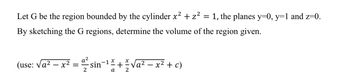 Let G be the region bounded by the cylinder x2 +z² = 1, the planes y=0, y=1 and z=0.
By sketching the G regions, determine the volume of the region given.
(use: Va? – x? = sin-1 +Va? – x² + c)
2
2
