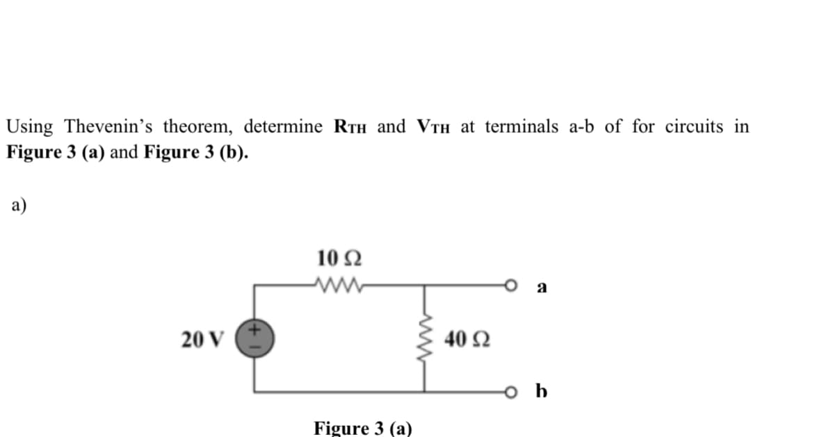 Using Thevenin's theorem, determine RTH and VTH at terminals a-b of for circuits in
Figure 3 (a) and Figure 3 (b).
a)
10 Ω
a
20 V
40 Ω
Figure 3 (a)
