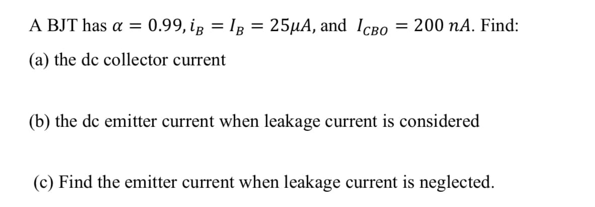 A BJT has a =
0.99, ig = IB
25µA, and IcB0
= 200 nA. Find:
(a) the dc collector current
(b) the dc emitter current when leakage current is considered
(c) Find the emitter current when leakage current is neglected.
