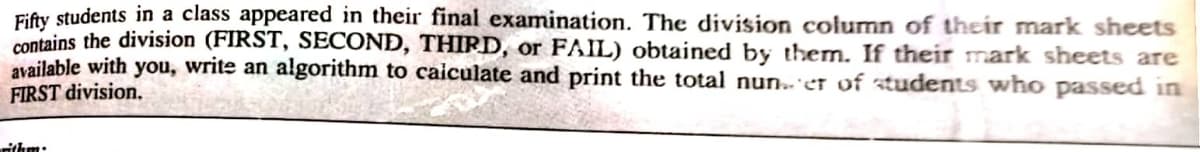 Fifty students in a class appeared in their final examination. The division column of their mark sheets
contains the division (FIRST, SECOND, THIRD, or FAIL) obtained by them. If their mark sheets are
available with you, write an algorithm to calculate and print the total nuner of students who passed in
FIRST division.
rithm.