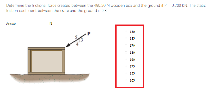 Determine the frictional force created between the 490.50 N wooden box and the ground if P = 0.200 KN. The static
friction coefficient between the crate and the ground is 0.3.
Answer =.
_N
150
O 185
O 170
O 180
O 160
O 175
155
165
