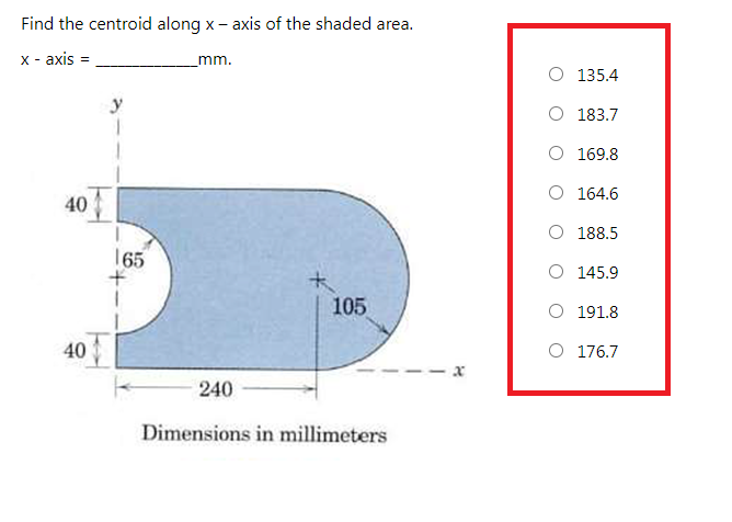 Find the centroid along x- axis of the shaded area.
x - axis
mm.
O 135.4
y
O 183.7
O 169.8
O 164.6
40
O 188.5
165
O 145.9
105
O 191.8
40
O 176.7
-- x
240
Dimensions in millimeters
