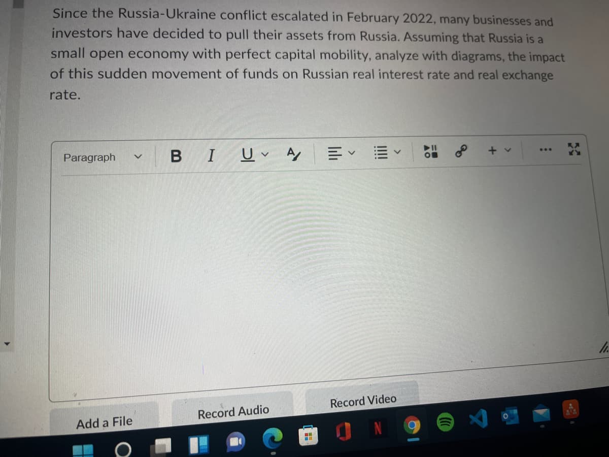 Since the Russia-Ukraine conflict escalated in February 2022, many businesses and
investors have decided to pull their assets from Russia. Assuming that Russia is a
small open economy with perfect capital mobility, analyze with diagrams, the impact
of this sudden movement of funds on Russian real interest rate and real exchange
rate.
Paragraph
BIU A
Record Video
Record Audio
Add a File
II!!
