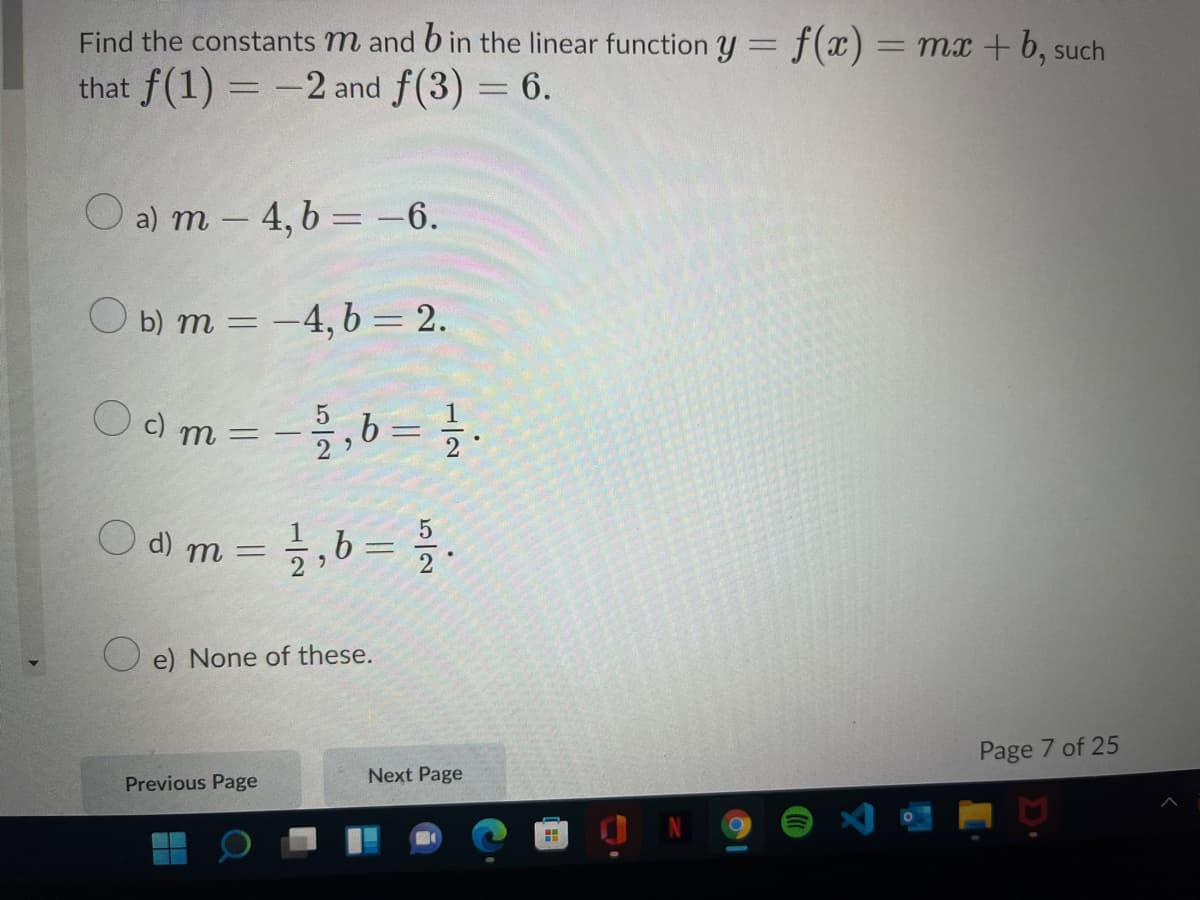 Find the constants m and 6 in the linear function y = f(x)= mx+ 6, such
that f(1) = -2 and f(3) = 6.
O a) m – 4, b = -6.
O b) m = -4, b = 2.
%3D
c) m
2
O d) m =,b= .
O e) None of these.
Page 7 of 25
Previous Page
Next Page
