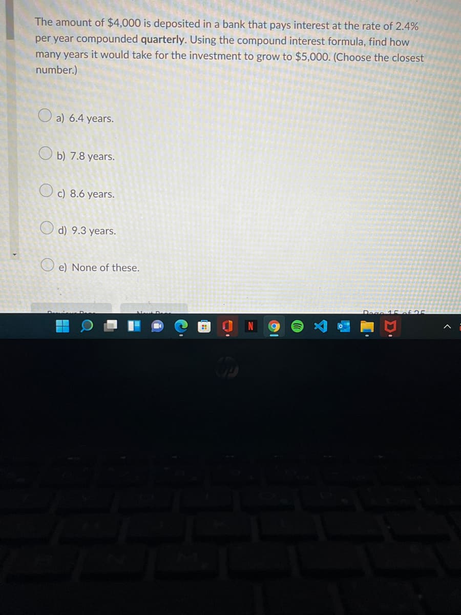 The amount of $4,000 is deposited in a bank that pays interest at the rate of 2.4%
per year compounded quarterly. Using the compound interest formula, find how
many years it would take for the investment to grow to $5,000. (Choose the closest
number.)
O a) 6.4 years.
O b) 7.8 years.
c) 8.6 years.
O d) 9.3 years.
e) None of these.
Dese 15of 25
国
