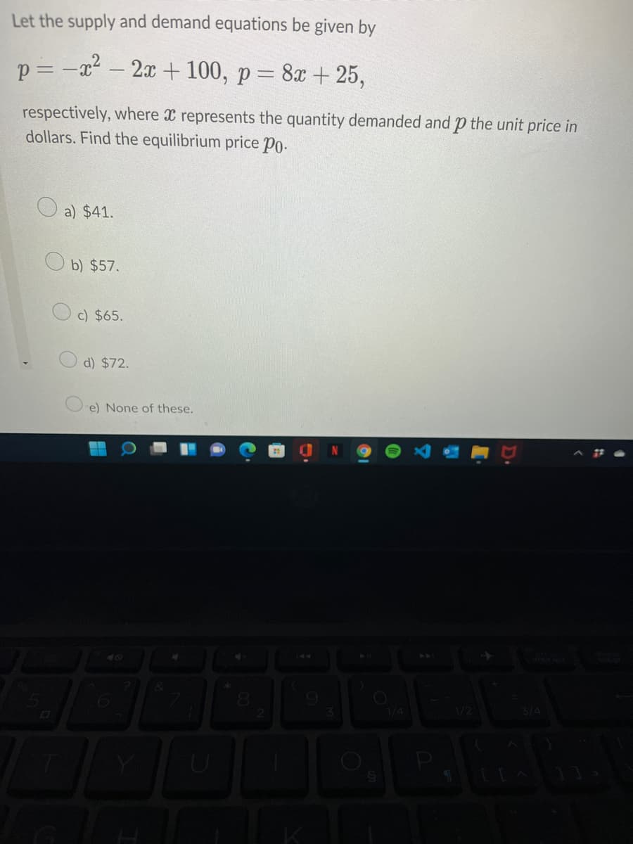 Let the supply and demand equations be given by
p = -x²
2x + 100, p= 8x + 25,
respectively, where X represents the quantity demanded and p the unit price in
dollars. Find the equilibrium price Po.
a) $41.
O b) $57.
c) $65.
d) $72.
e) None of these.
1/4
1/2
D.
