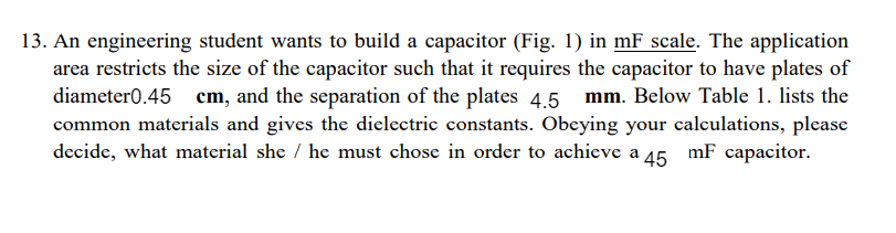 13. An engineering student wants to build a capacitor (Fig. 1) in mF scale. The application
area restricts the size of the capacitor such that it requires the capacitor to have plates of
diameter0.45 cm, and the separation of the plates 4.5 mm. Below Table 1. lists the
common materials and gives the dielectric constants. Obeying your calculations, please
decide, what material she / he must chose in order to achieve a 45.
mF capacitor.
