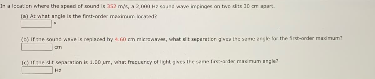 In a location where the speed of sound is 352 m/s, a 2,000 Hz sound wave impinges on two slits 30 cm apart.
(a) At what angle is the first-order maximum located?
(b) If the sound wave is replaced by 4.60 cm microwaves, what slit separation gives the same angle for the first-order maximum?
cm
(c) If the slit separation is 1.00 um, what frequency of light gives the same first-order maximum angle?
Hz
