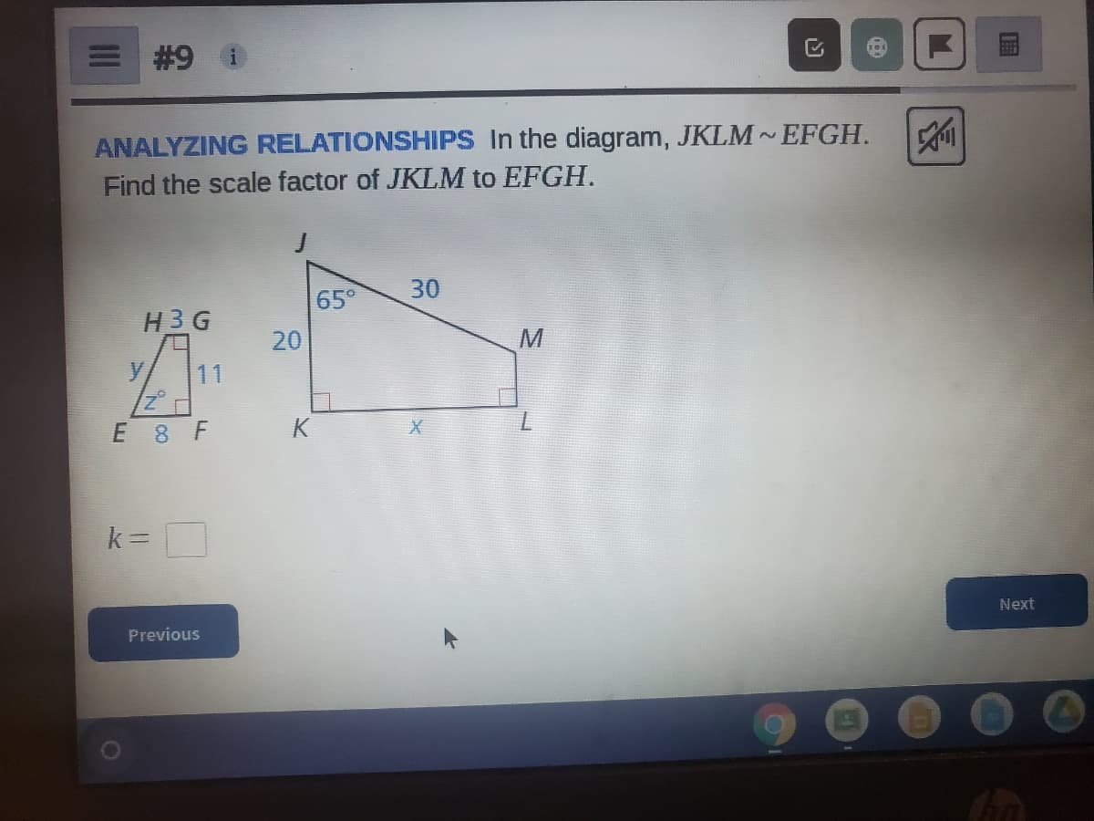 # 9
ANALYZING RELATIONSHIPS In the diagram, JKLM~ EFGH.
Find the scale factor of JKLM to EFGH.
30
65°
H3G
20
M
11
E 8 F
k =
Next
Previous
