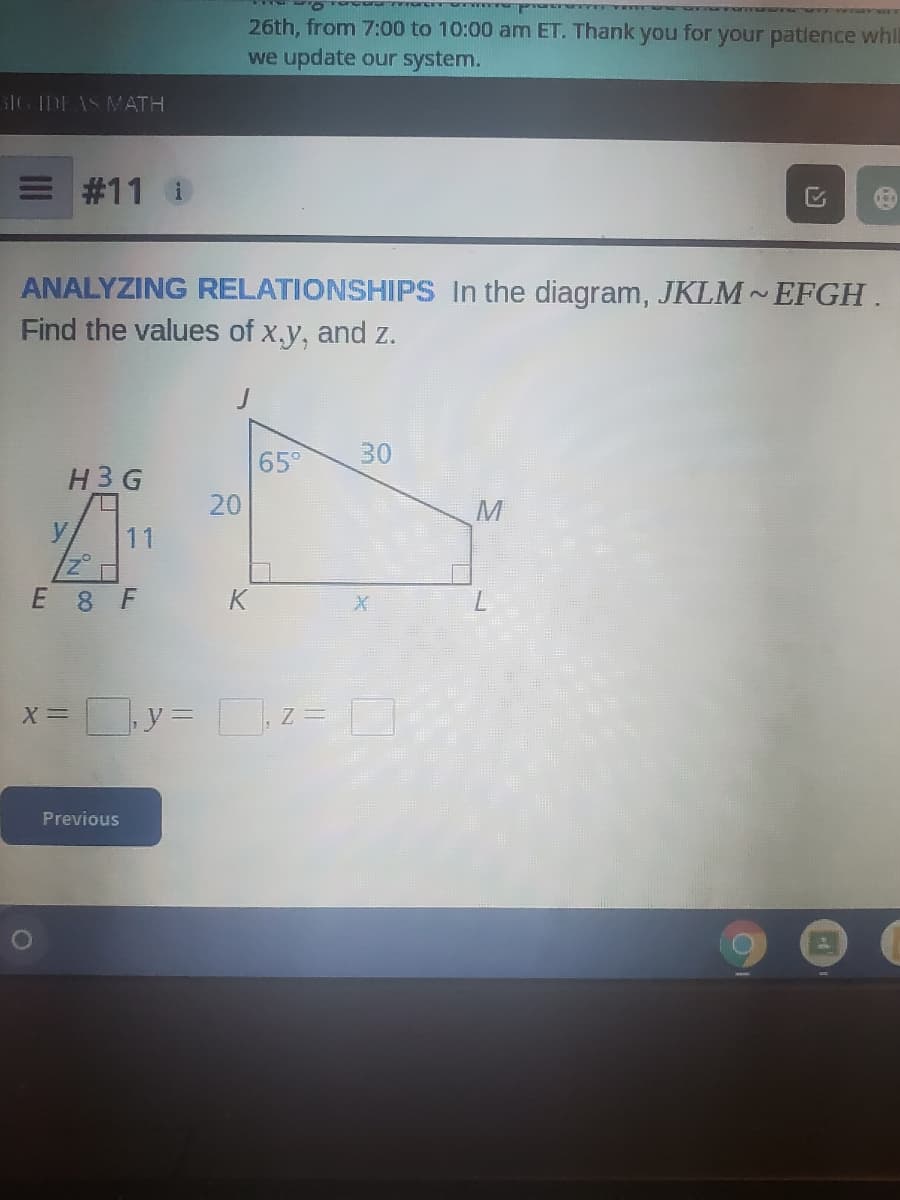 wwwww verr
26th, from 7:00 to 10:00 am ET. Thank you for your patlence whl
we update our system.
3IG IDEAS MATH
E #11 i
ANALYZING RELATIONSHIPS In the diagram, JKLM EFGH.
Find the values of x.y, and z.
65°
30
H3G
20
M
11
E 8 F
K
X =
|, y= z =
Previous
