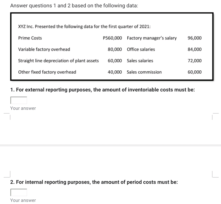 Answer questions 1 and 2 based on the following data:
XYZ Inc. Presented the following data for the first quarter of 2021:
Prime Costs
P560,000 Factory manager's salary
96,000
Variable factory overhead
80,000 Office salaries
84,000
Straight line depreciation of plant assets
60,000 Sales salaries
72,000
Other fixed factory overhead
40,000 Sales commission
60,000
1. For external reporting purposes, the amount of inventoriable costs must be:
Your answer
2. For internal reporting purposes, the amount of period costs must be:
Your answer
