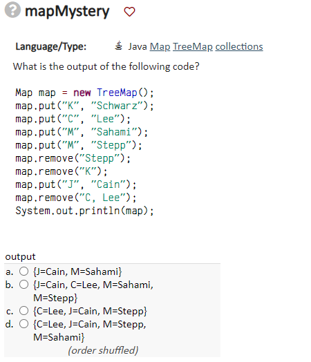 ? mapMystery ♡
Language/Type:
What is the output of the following code?
Map map = new TreeMap();
map.put("K", "Schwarz");
map.put("C", "Lee");
map.put("M", "Sahami");
map.put("M", "Stepp");
map.remove("Stepp");
map.remove("K");
map.put("J", "Cain");
map.remove("C, Lee");
System.out.println(map);
output
a. O {J-Cain, M=Sahami}
b. O {J-Cain, C=Lee, M=Sahami,
M=Stepp}
c. O {C-Lee, J-Cain, M=Stepp}
d. O {C-Lee, J-Cain, M=Stepp,
M=Sahami}
(order shuffled)
Java Map TreeMap collections