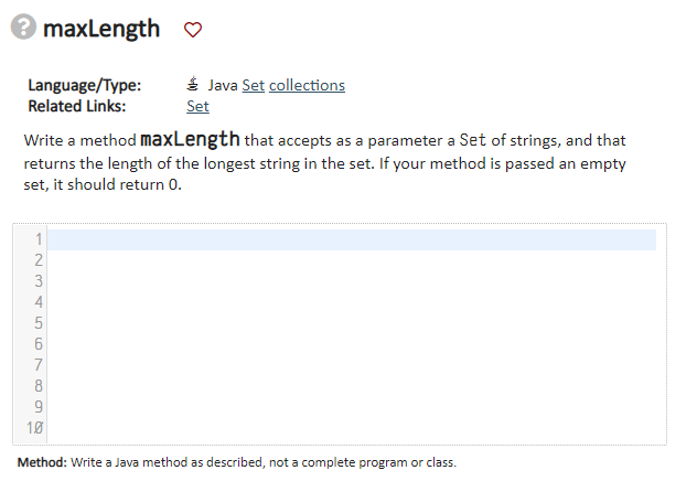 maxLength
Language/Type:
Related Links:
Java Set collections
Set
Write a method maxLength that accepts as a parameter a Set of strings, and that
returns the length of the longest string in the set. If your method is passed an empty
set, it should return 0.
1
9
10
Method: Write a Java method as described, not a complete program or class.
N345678
2