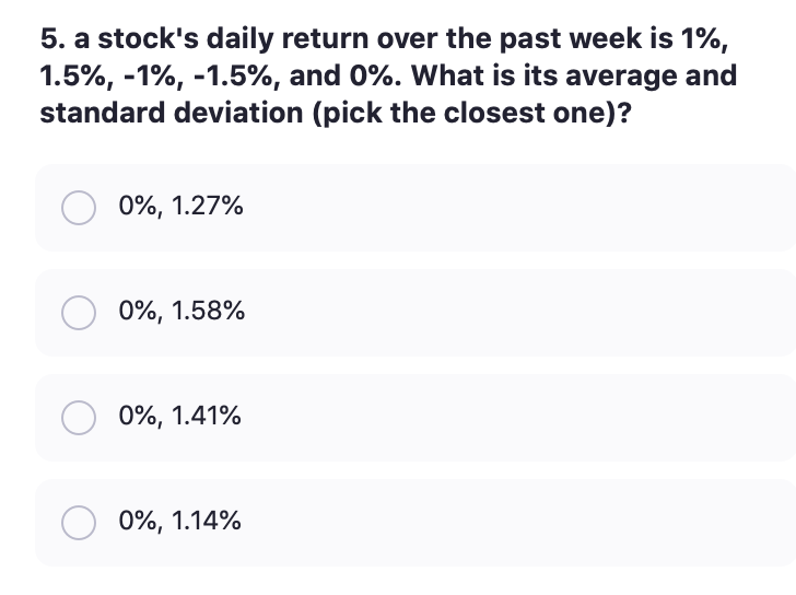 5. a stock's daily return over the past week is 1%,
1.5%, -1%, -1.5%, and 0%. What is its average and
standard deviation (pick the closest one)?
0%, 1.27%
0%, 1.58%
0%, 1.41%
0%, 1.14%
