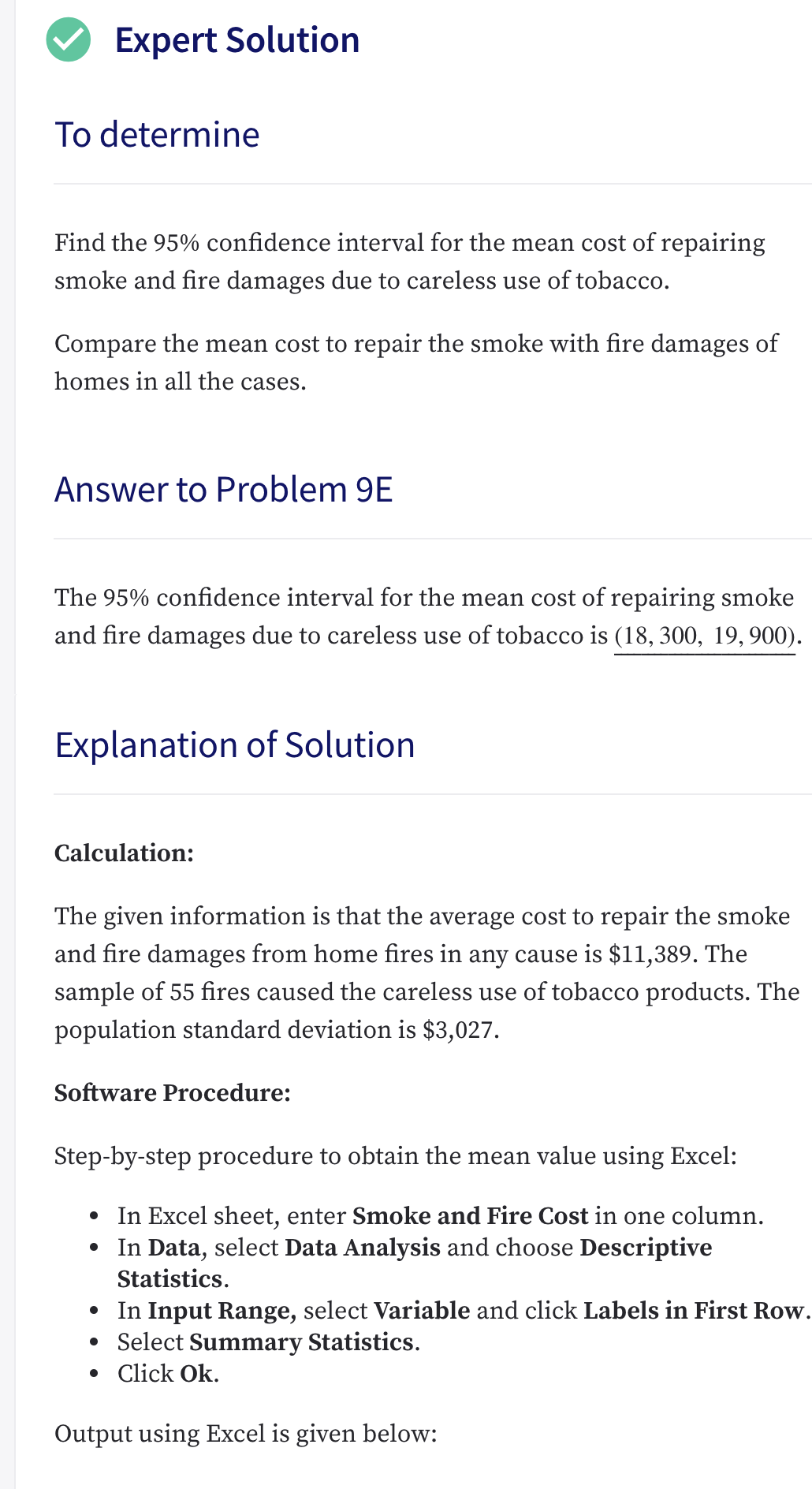 Expert Solution
To determine
Find the 95% confidence interval for the mean cost of repairing
smoke and fire damages due to careless use of tobacco.
Compare the mean cost to repair the smoke with fire damages of
homes in all the cases.
Answer to Problem 9E
The 95% confidence interval for the mean cost of repairing smoke
and fire damages due to careless use of tobacco is (18, 300, 19,900).
Explanation of Solution
Calculation:
The given information is that the average cost to repair the smoke
and fire damages from home fires in any cause is $11,389. The
sample of 55 fires caused the careless use of tobacco products. The
population standard deviation is $3,027.
Software Procedure:
Step-by-step procedure to obtain the mean value using Excel:
• In Excel sheet, enter Smoke and Fire Cost in one column.
In Data, select Data Analysis and choose Descriptive
Statistics.
• In Input Range, select Variable and click Labels in First Row.
• Select Summary Statistics.
• Click Ok.
Output using Excel is given below:
