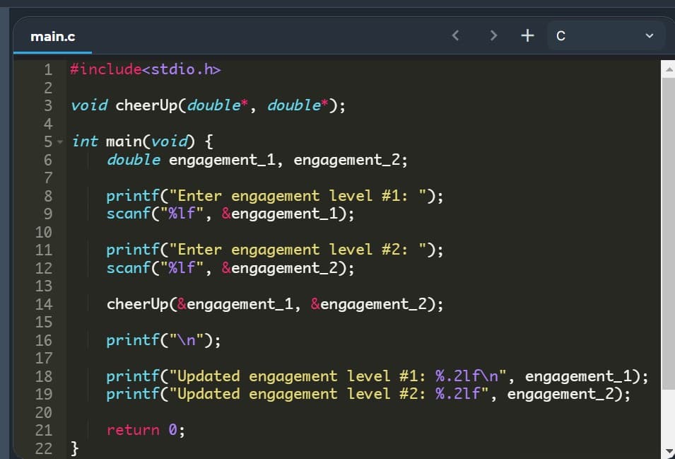 main.c
< > +c
1
#include<stdio.h>
2
3
void cheerUp(double*, double*);
4
5- int main(void) {
double engagement_1, engagement_2;
printf("Enter engagement level #1: ");
scanf("%lf", &engagement_1);
8
9.
10
printf("Enter engagement level #2: ");
scanf("%lf", &engagement_2);
11
12
13
14
cheerUp(&engagement_1, &engagement_2);
15
16
printf("\n");
17
printf("Updated engagement level #1: %.21f\n", engagement_1);
printf("Updated engagement level #2: %.2lf", engagement_2);
18
19
20
21
return 0;
22 }
