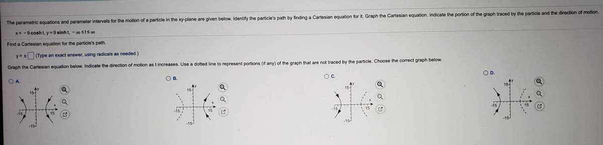 The parametric equations and parameter intervals for the motion of a particle in the xy-plane are given below. Identify the particle's path by finding a Cartesian equation for it. Graph the Cartesian equation. Indicate the portion of the graph traced by the particle and the direction of motion.
x= -9 cosh t, y = 9 sinh t, - o stso
Find a Cartesian equation for the particle's path.
y = +
(Type an exact answer, using radicals as needed.)
Graph the Cartesian equation below. Indicate the direction of motion as t increases. Use a dotted line to represent portions (if any) of the graph that are not traced by the particle. Choose the correct graph below.
O A.
В.
OD.
15-
15-
15-
15-
-15
15
-15
15
-15
15
-15
15
-15
-15-
