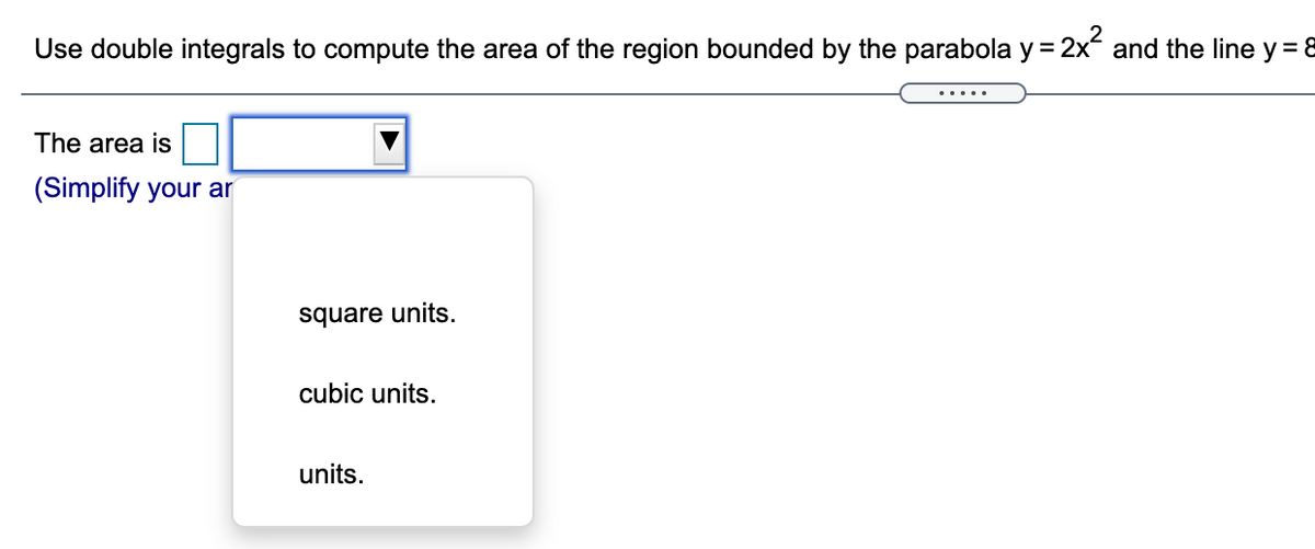 Use double integrals to compute the area of the region bounded by the parabola y = 2x and the line y = 8
The area is
(Simplify your ar
square units.
cubic units.
units.
