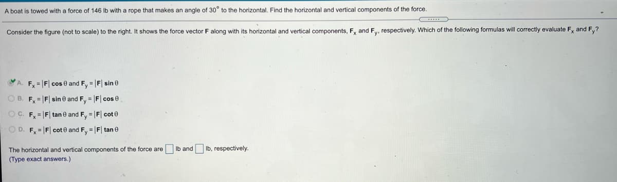 A boat is towed with a force of 146 Ib with a rope that makes an angle of 30° to the horizontal, Find the horizontal and vertical components of the force.
Consider the figure (not to scale) to the right. It shows the force vector F along with its horizontal and vertical components, F, and F,., respectively. Which of the following formulas will correctly evaluate F, and F,?
A. F = |F| cos e and Fy = |F| sin 0
O B. F, = |F| sin e and F, = F| cos 0
OC. F, = |F| tan e and Fy = |F| cot e
O D. F, =|F| cot e and F, = |F| tan e
The horizontal and vertical components of the force are Ib and Ib, respectively.
(Type exact answers.)
