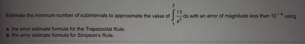 Estimate the minimum number of subintervals to approximate the value of
11
ds with an error of magnitude less than 10
using
1
a. the error estimate formula for the Trapezoidal Rule.
b. the error estimate formula for Simpson's Rule.
