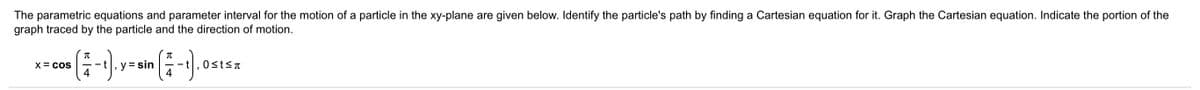 The parametric equations and parameter interval for the motion of a particle in the xy-plane are given below. Identify the particle's path by finding a Cartesian equation for it. Graph the Cartesian equation. Indicate the portion of the
graph traced by the particle and the direction of motion.
y = sin
4
Ostsn
X = Cos
4
