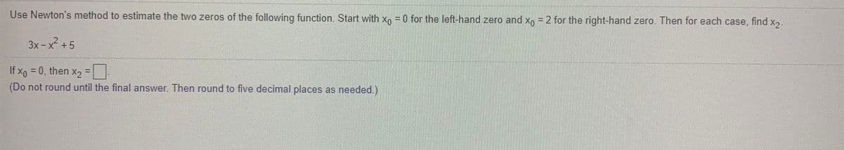 Use Newton's method to estimate the two zeros of the following function. Start with x, =0 for the left-hand zero and x =2 for the right-hand zero. Then for each case, find x2.
3x-x² +5
If xo = 0, then x2 =
(Do not round until the final answer. Then round to five decimal places as needed.)
%3D
