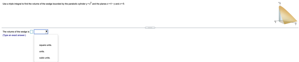 2
Use a triple integral to find the volume of the wedge bounded by the parabolic cylinder y =x and the planes z=4-y and z= 0.
X
y
.....
The volume of the wedge is
(Type an exact answer.)
square units.
units.
cubic units.
