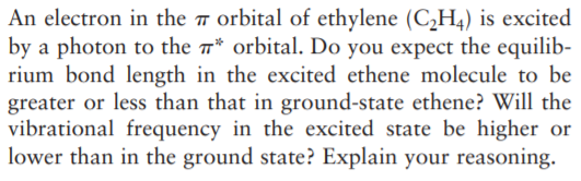 An electron in the 7 orbital of ethylene (C,H,) is excited
by a photon to the * orbital. Do you expect the equilib-
rium bond length in the excited ethene molecule to be
greater or less than that in ground-state ethene? Will the
vibrational frequency in the excited state be higher or
lower than in the ground state? Explain your reasoning.
