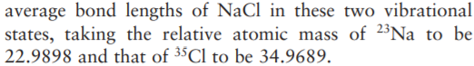 average bond lengths of NaCl in these two vibrational
states, taking the relative atomic mass of 2³Na to be
22.9898 and that of 35C1 to be 34.9689.
