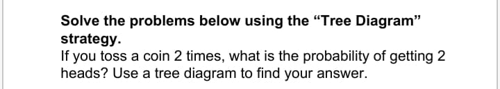 Solve the problems below using the "Tree Diagram"
strategy.
If you toss a coin 2 times, what is the probability of getting 2
heads? Use a tree diagram to find your answer.
