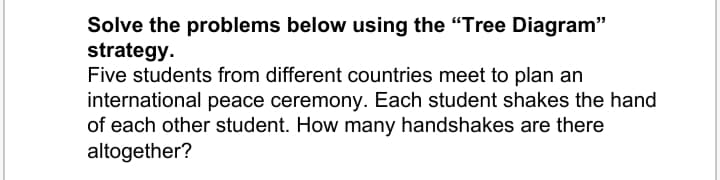 Solve the problems below using the "Tree Diagram"
strategy.
Five students from different countries meet to plan an
international peace ceremony. Each student shakes the hand
of each other student. How many handshakes are there
altogether?
