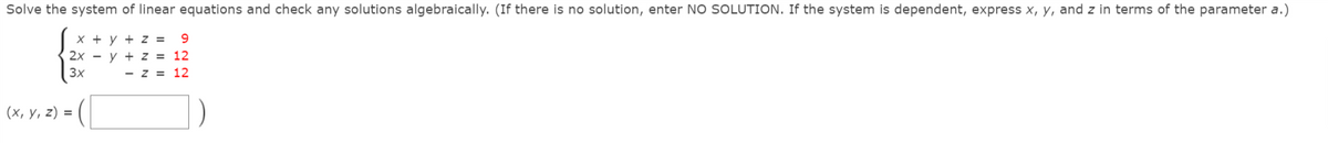 Solve the system of linear equations and check any solutions algebraically. (If there is no solution, enter NO SOLUTION. If the system is dependent, express x, y, and z in terms of the parameter a.)
X + y + z =
2x - y + z = 12
9.
3x
- z = 12
(х, у, 2) %3D
