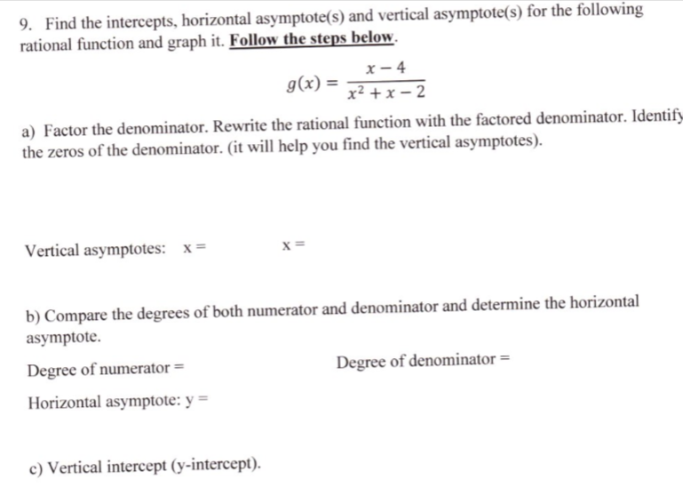 9. Find the intercepts, horizontal asymptote(s) and vertical asymptote(s) for the following
rational function and graph it. Follow the steps below.
х — 4
x² + x – 2
g(x) =
a) Factor the denominator. Rewrite the rational function with the factored denominator. Identify
the zeros of the denominator. (it will help you find the vertical asymptotes).
Vertical asymptotes: x=
x =
b) Compare the degrees of both numerator and denominator and determine the horizontal
asymptote.
Degree of numerator =
Degree of denominator =
Horizontal asymptote: y =
c) Vertical intercept (y-intercept).
