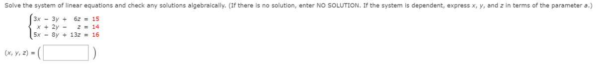 Solve the system of linear equations and check any solutions algebraically. (If there is no solution, enter NO SOLUTION. If the system is dependent, express x, y, and z in terms of the parameter a.)
6z = 15
Зх — Зу +
х + 2у —
5х — 8y + 132 %3D 16
z = 14
(х, у, 2) %3D
