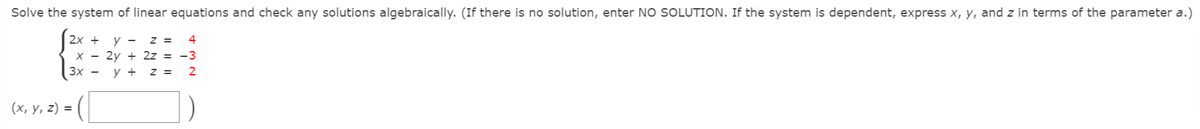 Solve the system of linear equations and check any solutions algebraically. (If there is no solution, enter NO SOLUTION. If the system is dependent, express x, y, and z in terms of the parameter a.)
2x +
у —
z =
4
X - 2y + 2z = -3
Зх —
y +
z =
2
(х, у, 2) %3D
