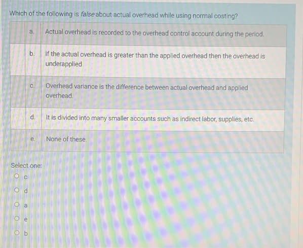 Which of the following is false about actual overhead while using normal costing?
a.
Actual overhead is recorded to the overhead control account during the period.
b.
If the actual overhead is greater than the applied overhead then the overhead is
underapplied
Overhead variance is the difference between actual overhead and applied
C.
overhead.
d.
It is divided into many smaller accounts such as indirect labor, supplies, etc.
е.
None of these.
Select one:
O c
O d
O a
O e
O b
