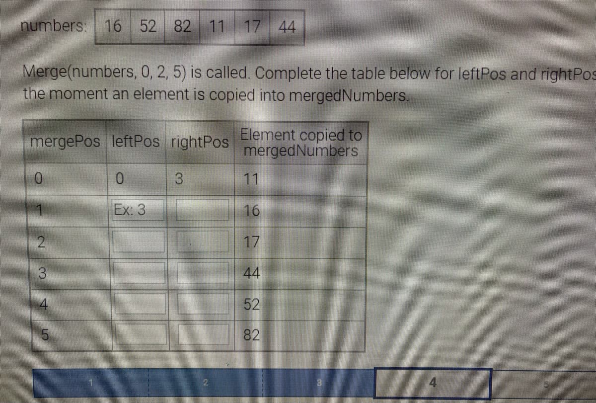 numbers: 16 52 82 11 17 44
Merge(numbers, 0, 2, 5) is called. Complete the table below for leftPos and right Pos
the moment an element is copied into merged Numbers.
mergePos leftPos rightPos
0
1
2
3 4 5
0
Ex: 3
3
Element copied to
merged Numbers
11
16
17
44
52
8
3
4