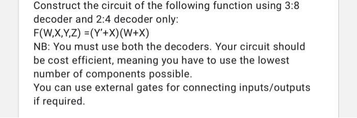 Construct the circuit of the following function using 3:8
decoder and 2:4 decoder only:
F(W,X,Y,Z) =(Y'+X)(W+X)
NB: You must use both the decoders. Your circuit should
be cost efficient, meaning you have to use the lowest
number of components possible.
You can use external gates for connecting inputs/outputs
if required.