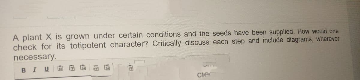 A plant X is grown under certain conditions and the seeds have been supplied. How would one
check for its totipotent character? Critically discuss each step and include diagrams, wherever
necessary.
BI UGG G
clec