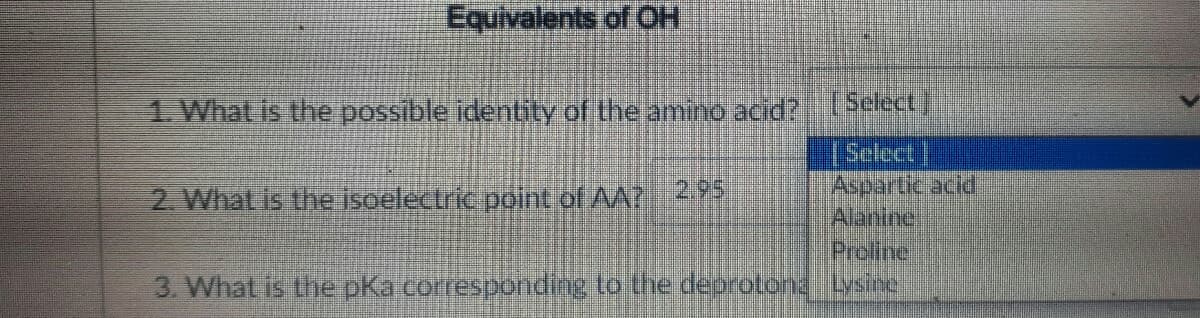 Equivalents of OH
1. What is the possible identity of the amino acid?
[Select
Select
Aspartic acld
Alanine
Preline
3. What is the pKacorrespondng to the deorotonalysi
2. What is the isoelectric point of AA? 295
