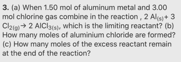 3. (a) When 1.50 mol of aluminum metal and 3.00
mol chlorine gas combine in the reaction , 2 Al(s) + 3
Cl2(g) → 2 AICI3(s), which is the limiting reactant? (b)
How many moles of aluminium chloride are formed?
(c) How many moles of the excess reactant remain
at the end of the reaction?
