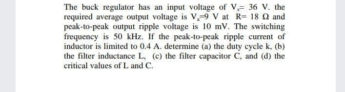 The buck regulator has an input voltage of V 36 V. the
required average output voltage is V,-9 V at R= 18 Q and
peak-to-peak output ripple voltage is 10 mV. The switching
frequency is 50 kHz. If the peak-to-peak ripple current of
inductor is limited to 0.4 A. determine (a) the duty cycle k, (b)
the filter inductance L, (c) the filter capacitor C, and (d) the
critical values of L and C.
