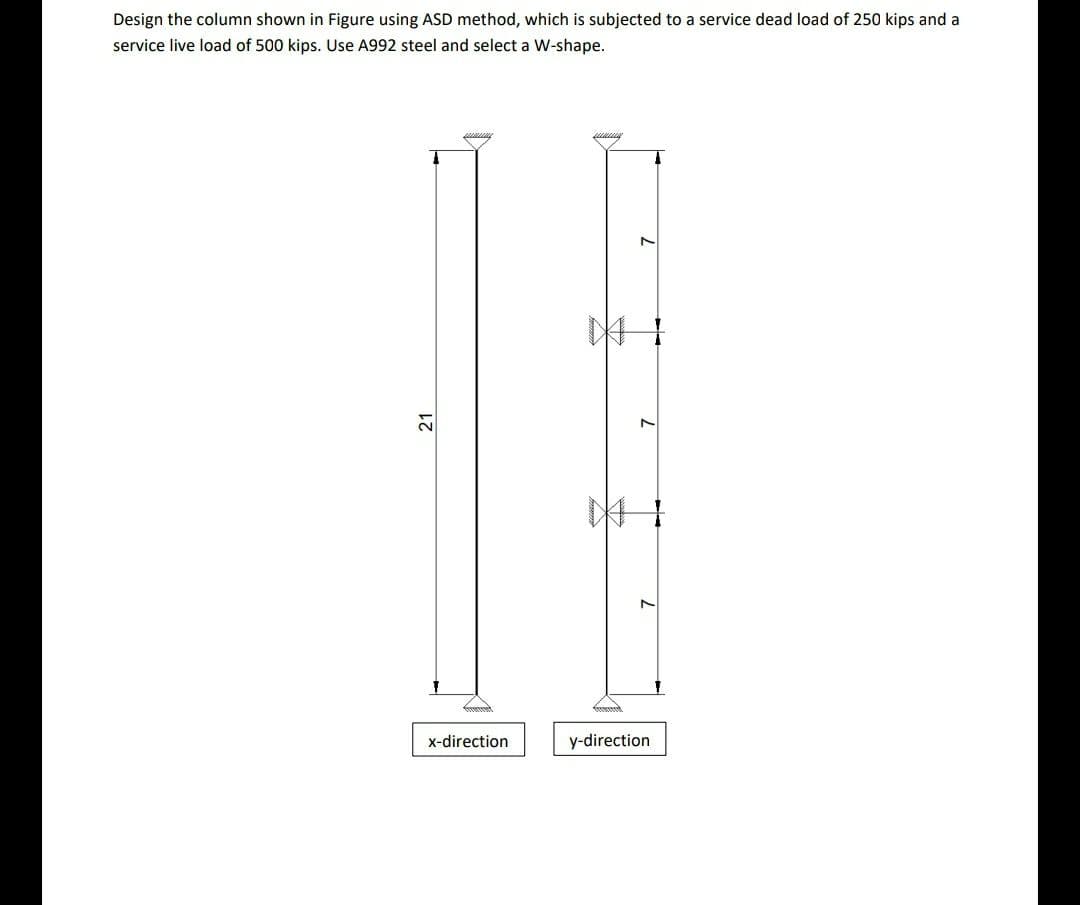 Design the column shown in Figure using ASD method, which is subjected to a service dead load of 250 kips and a
service live load of 500 kips. Use A992 steel and select a W-shape.
x-direction
y-direction
21
