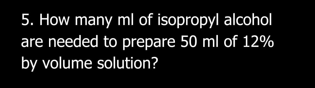 5. How many ml of isopropyl alcohol
are needed to prepare 50 ml of 12%
by volume solution?
