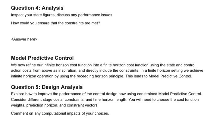 Question 4: Analysis
Inspect your state figures, discuss any performance issues.
How could you ensure that the constraints are met?
<Answer here>
Model Predictive Control
We now refine our infinite horizon cost function into a finite horizon cost function using the state and control
action costs from above as inspiration, and directly include the constraints. In a finite horizon setting we achieve
infinite horizon operation by using the receeding horizon principle. This leads to Model Predictive Control.
Question 5: Design Analysis
Explore how to improve the performance of the control design now using constrained Model Predictive Control.
Consider different stage costs, constraints, and time horizon length. You will need to choose the cost function
weights, prediction horizon, and constraint vectors.
Comment on any computational impacts of your choices.