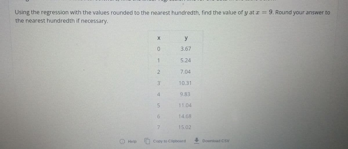 Using the regression with the values rounded to the nearest hundredth, find the value of y at x = 9. Round your answer to
the nearest hundredth if necessary.
Help
XO - N M 45
0
2
3
7
y
3.67
5.24
7.04
10.31
9.83
11.04
14.68
15.02
Copy to Clipboard
Download CSV