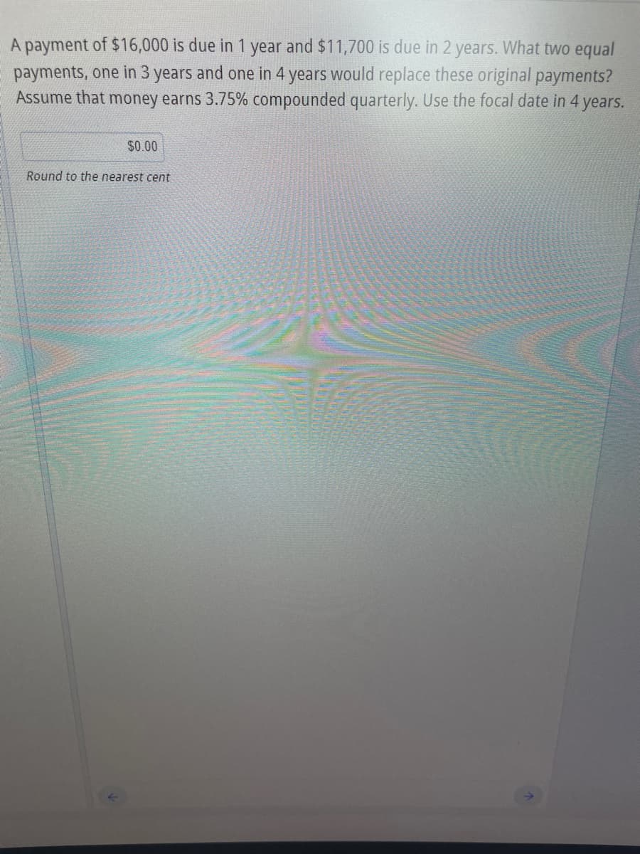 A payment of $16,000 is due in 1 year and $11,700 is due in 2 years. What two equal
payments, one in 3 years and one in 4 years would replace these original payments?
Assume that money earns 3.75% compounded quarterly. Use the focal date in 4 years.
$0.00
Round to the nearest cent