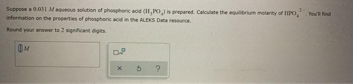 Suppose a 0.031 Maqueous solution of phosphoric acid (H, PO) is prepared. Calculate the equilibrium molarity of HPO,
information on the properties of phosphoric acid in the ALEKS Data resource.
You'll find
Round your answer to 2 significant digits.
