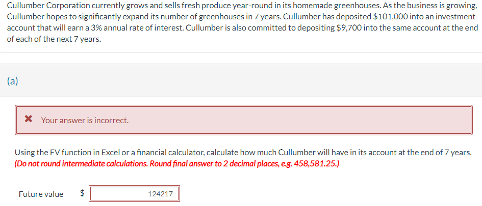 Cullumber Corporation currently grows and sells fresh produce year-round in its homemade greenhouses. As the business is growing,
Cullumber hopes to significantly expand its number of greenhouses in 7 years. Cullumber has deposited $101,000 into an investment
account that will earn a 3% annual rate of interest. Cullumber is also committed to depositing $9,700 into the same account at the end
of each of the next 7 years.
(a)
* Your answer is incorrect.
Using the FV function in Excel or a financial calculator, calculate how much Cullumber will have in its account at the end of 7 years.
(Do not round intermediate calculations. Round final answer to 2 decimal places, e.g. 458,581.25.)
Future value $
LA
124217